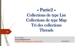 « Partie2 »
Collections de type List
Collections de type Map
Tri des collections
Threads
Pr H.LAARAJ
hasLaaraj@gmail.com
http://lewebpedagogique.com/laarajbts 2015/2016
50
 