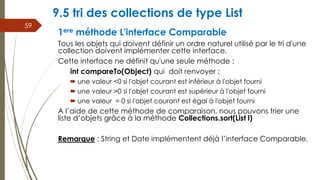 9.5 tri des collections de type List
1ere méthode L'interface Comparable
Tous les objets qui doivent définir un ordre naturel utilisé par le tri d'une
collection doivent implémenter cette interface.
Cette interface ne définit qu'une seule méthode :
int compareTo(Object) qui doit renvoyer :
 une valeur <0 si l'objet courant est inférieur à l'objet fourni
 une valeur >0 si l'objet courant est supérieur à l'objet fourni
 une valeur = 0 si l'objet courant est égal à l'objet fourni
A l’aide de cette méthode de comparaison, nous pouvons trier une
liste d’objets grâce à la méthode Collections.sort(List l)
Remarque : String et Date implémentent déjà l’interface Comparable.
59
 