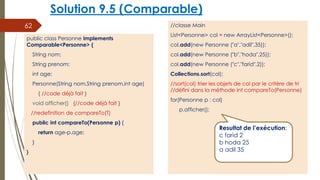Solution 9.5 (Comparable)
//classe Main
List<Personne> col = new ArrayList<Personne>();
col.add(new Personne ("a","adil",35));
col.add(new Personne ("b","hoda",25));
col.add(new Personne ("c","farid",2));
Collections.sort(col);
//sort(col) trier les objets de col par le critère de tri
//défini dans la méthode int compareTo(Personne)
for(Personne p : col)
p.afficher();
62
public class Personne implements
Comparable<Personne> {
String nom;
String prenom;
int age;
Personne(String nom,String prenom,int age)
{ //code déjà fait }
void afficher() {//code déjà fait }
//redefinition de compareTo(T)
public int compareTo(Personne p) {
return age-p.age;
}
}
Resultat de l’exécution:
c farid 2
b hoda 25
a adil 35
 