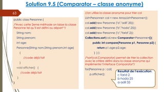 Solution 9.5 (Comparator – classe anonyme)
//on utilise la classe anonyme pour trier col
List<Personne> col = new ArrayList<Personne>();
col.add(new Personne ("a","adil",35));
col.add(new Personne ("b","hoda",25));
col.add(new Personne ("c","farid",2));
Collections.sort(col,new Comparator<Personne>(){
public int compare(Personne p1, Personne p2) {
return p1.age-p2.age;
} } );
/*sort(col,Comparator) permet de trier la collection
avec le critère défini dans la classe anonyme qui
implémente l’interface Comparator*/
for(Personne p : col)
p.afficher();
63
public class Personne {
/*Avec cette 2eme méthode on laisse la classe
Personne tel qu’il est défini au départ */
String nom;
String prenom;
int age;
Personne(String nom,String prenom,int age)
{
//code déjà fait
}
void afficher() {
//code déjà fait
}
}
Resultat de l’exécution:
c farid 2
b hoda 25
a adil 35
 