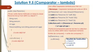 Solution 9.5 (Comparator – lambda)
//on utilise l’expression lambda pour trier col
//Remarque : l’expression lambda est sortie en 2014
List<Personne> col = new ArrayList<Personne>();
col.add(new Personne ("a","adil",35));
col.add(new Personne ("b","hoda",25));
col.add(new Personne ("c","farid",2));
Collections.sort(col,(Personne p1, Personne p2)
-> p1.age-p2.age );
/*sort(col,Comparator) permet de trier la collection
avec le critère défini dans l’expression lambda:
Entrée de compare() -> sortie de compare() */
for(Personne p : col)
p.afficher();
64
public class Personne {
/*Avec cette 2eme méthode on laisse la classe
Personne tel qu’il est défini au départ */
String nom;
String prenom;
int age;
Personne(String nom,String prenom,int age)
{
//code déjà fait
}
void afficher() {
//code déjà fait
}
}
Resultat de l’exécution:
c farid 2
b hoda 25
a adil 35
 