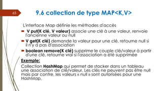 9.6 collection de type MAP<K,V>
L'interface Map définie les méthodes d'accès
 V put(K clé, V valeur) associe une clé à une valeur, renvoie
l'ancienne valeur ou null
 V get(K clé) demande la valeur pour une clé, retourne null si
il n'y a pas d'association
 boolean remove(K clé) supprime le couple clé/valeur à partir
d'une clé, retourne vrai si l'association a été supprimée
Exemple:
Collection HashMap qui permet de stocker dans un tableau
une association de clé/valeur. Les clés ne peuvent pas être null
mais par contre, les valeurs « null » sont autorisées pour une
HashMap.
65
 