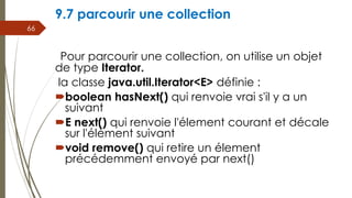 9.7 parcourir une collection
Pour parcourir une collection, on utilise un objet
de type Iterator.
la classe java.util.Iterator<E> définie :
boolean hasNext() qui renvoie vrai s'il y a un
suivant
E next() qui renvoie l'élement courant et décale
sur l'élément suivant
void remove() qui retire un élement
précédemment envoyé par next()
66
 