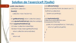 Solution de l’exercice9.7(suite)
public class Dessin {
List<Point> collection ;
Dessin(){
collection =new Vector<>();
}
int getNbrePoints(){ return collection.size();}
void ajouterPoint(Point p){collection.add(p);}
Point supprimerPoint(Point p){
int index =collection.indexOf(p);
if(index>=0 && index<getNbrePoints())
return collection.remove(index);
else
return null;
}
71 void afficherPoints(){
System.out.println("Points de dessin sont :");
for(Point p:collection)
System.out.println(p);
}
void trierPointsParX(){
Collections.sort(collection,new
Comparator<Point>(){
public int compare(Point p1, Point p2) {
return p1.getX()-p2.getX();
}
});
}
}
 