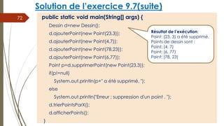 Solution de l’exercice 9.7(suite)
public static void main(String[] args) {
Dessin d=new Dessin();
d.ajouterPoint(new Point(23,3));
d.ajouterPoint(new Point(4,7));
d.ajouterPoint(new Point(78,23));
d.ajouterPoint(new Point(6,77));
Point p=d.supprimerPoint(new Point(23,3));
if(p!=null)
System.out.println(p+" a été supprimé. ");
else
System.out.println("Erreur ; suppression d'un point . ");
d.trierPointsParX();
d.afficherPoints();
}
72
Résultat de l’exécution:
Point: (23, 3) a été supprimé.
Points de dessin sont :
Point: (4, 7)
Point: (6, 77)
Point: (78, 23)
 