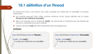 10.1 définition d’un Thread
Un thread est donc une portion de code capable de s'exécuter en parallèle à d'autres
traitements.
 Les threads peuvent être créés comme instance d'une classe dérivée de la classe
Thread ou de l’interface Runnable.
 Elles sont lancées par la méthode start(), qui demande à l'ordonanceur de thread de
lancer la méthode run() de la thread.
 Cette méthode run() doit être implantée dans le programme.
Syntaxe:
74
class Monthread extends Thread {
…
public void run() {
// code qui s'exécute en parallèle
}
}
class Monthread implements Runnable{
…
public void run() {
// code qui s'exécute en parallèle
}
}
 