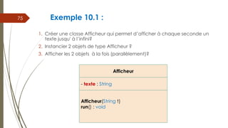 Exemple 10.1 :
1. Créer une classe Afficheur qui permet d’afficher à chaque seconde un
texte jusqu' à l’infini?
2. Instancier 2 objets de type Afficheur ?
3. Afficher les 2 objets à la fois (parallèlement)?
75
Afficheur
- texte : String
Afficheur(String t)
run() : void
 