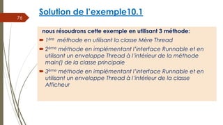 Solution de l’exemple10.1
nous résoudrons cette exemple en utilisant 3 méthode:
 1ère méthode en utilisant la classe Mère Thread
 2ème méthode en implémentant l’interface Runnable et en
utilisant un enveloppe Thread à l’intérieur de la méthode
main() de la classe principale
 3ème méthode en implémentant l’interface Runnable et en
utilisant un enveloppe Thread à l’intérieur de la classe
Afficheur
76
 