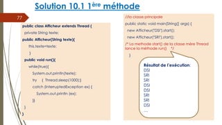Solution 10.1 1ère méthode
//la classe principale
public static void main(String[] args) {
new Afficheur("DSI").start();
new Afficheur("SRI").start();
/* La methode start() de la classe mère Thread
lance la méthode run() */
}
77
public class Afficheur extends Thread {
private String texte;
public Afficheur(String texte){
this.texte=texte;
}
public void run(){
while(true){
System.out.println(texte);
try { Thread.sleep(1000);}
catch (InterruptedException ex) {
System.out.println (ex);
}}
}
}
Résultat de l’exécution:
DSI
SRI
SRI
DSI
DSI
SRI
SRI
DSI
…
 