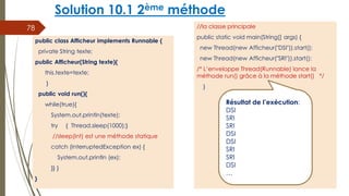 Solution 10.1 2ème méthode
//la classe principale
public static void main(String[] args) {
new Thread(new Afficheur("DSI")).start();
new Thread(new Afficheur("SRI")).start();
/* L’enveloppe Thread(Runnable) lance la
méthode run() grâce à la méthode start() */
}
78
public class Afficheur implements Runnable {
private String texte;
public Afficheur(String texte){
this.texte=texte;
}
public void run(){
while(true){
System.out.println(texte);
try { Thread.sleep(1000);}
//sleep(int) est une méthode statique
catch (InterruptedException ex) {
System.out.println (ex);
}} }
}
Résultat de l’exécution:
DSI
SRI
SRI
DSI
DSI
SRI
SRI
DSI
…
 
