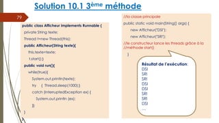 Solution 10.1 3ème méthode
//la classe principale
public static void main(String[] args) {
new Afficheur("DSI");
new Afficheur("SRI");
//le constructeur lance les threads grâce à la
//méthode start()
}
79
public class Afficheur implements Runnable {
private String texte;
Thread t=new Thread(this);
public Afficheur(String texte){
this.texte=texte;
t.start();}
public void run(){
while(true){
System.out.println(texte);
try { Thread.sleep(1000);}
catch (InterruptedException ex) {
System.out.println (ex);
}}
}
}
Résultat de l’exécution:
DSI
SRI
SRI
DSI
DSI
SRI
SRI
DSI
…
 