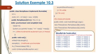 Solution Exemple 10.3
ex.printStackTrace(); }
} // fin while
} // fin run()
}
//la classe principale
public static void main(String[] args) {
new Thread(new Remplisseur(8)).start();
new Thread(new Remplisseur(6)).start();
}
83
public class Remplisseur implements Runnable{
int n;
static int i , int tab[] = new int[20];
public Remplisseur(int n) { this.n=n; }
static synchronized void remplir(int nb){
tab[i]=nb;
System.out.println("-index: "+i+" -tab[i]: "+tab[i]);
i++; //être incrémenté seulement par un thread
}
public void run() {
while(i<tab.length) {
remplir(n); //méthode synchronisée
try { Thread.sleep(100); }
catch (InterruptedException ex) {
Résultat de l’exécution:
Rempir(n) est synchronisée****n’est pas synchronisée
-index: 0 -tab[i]: 8 -index: 0 -tab[i]: 6
-index: 1 -tab[i]: 6 -index: 0 -tab[i]: 6
-index: 2 -tab[i]: 8 -index: 2 -tab[i]: 8
-index: 3 -tab[i]: 6 -index: 3 -tab[i]: 6
-index: 4 -tab[i]: 8 -index: 4 -tab[i]: 6
-index: 5 -tab[i]: 6 -index: 4 -tab[i]: 6
… …
 