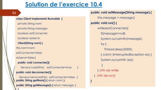 Solution de l’exercice 10.4
public void setMessage(String message) {
this.message = message;}
public void run() {
while(estConnecter){
if(message!=null)
System.out.println(message);
try {
Thread.sleep(5000);
} catch (InterruptedException ex) {
System.out.println (ex);
}
} //fin de while
} //fin de run()
}
86
class Client implements Runnable {
private String nom;
private String message;
boolean estConnecter;
boolean estservir;
Client(String nom) {
this.nom=nom;
estConnecter=false;
estservir=false;}
public void connecter(){
Serveur.l.add(this); estConnecter=true; }
public void deconnecter(){
Serveur.l.remove(this); estConnecter=false; }
public String getNom() { return nom; }
public String getMessage() { return message; }
 