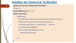 Solution de l’exercice 10.4(suite)
public class Service implements Runnable {
Client c;
Service(Client c){ this.c=c; }
public void run() {
while(true){
SimpleDateFormat d=new SimpleDateFormat("hh:mm:ss");;
String heure=d.format(new Date().getTime());
c.setMessage("Client "+c.getNom()+" : "+heure);
try { Thread.sleep(5000);}
catch (InterruptedException ex) {
ex.printStackTrace();
}
} }
}
87
 
