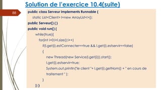 Solution de l’exercice 10.4(suite)
public class Serveur implements Runnable {
static List<Client> l=new ArrayList<>();
public Serveur() { }
public void run() {
while(true){
for(int i=0;i<l.size();i++)
if(l.get(i).estConnecter==true && l.get(i).estservir==false)
{
new Thread(new Service(l.get(i))).start();
l.get(i).estservir=true;
System.out.println("le client "+ l.get(i).getNom() + " en cours de
traitement " );
}
}} }
88
 