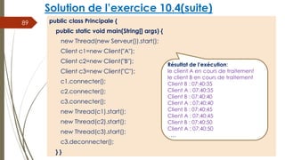 Solution de l’exercice 10.4(suite)
public class Principale {
public static void main(String[] args) {
new Thread(new Serveur()).start();
Client c1=new Client("A");
Client c2=new Client("B");
Client c3=new Client("C");
c1.connecter();
c2.connecter();
c3.connecter();
new Thread(c1).start();
new Thread(c2).start();
new Thread(c3).start();
c3.deconnecter();
} }
89
Résultat de l’exécution:
le client A en cours de traitement
le client B en cours de traitement
Client B : 07:40:35
Client A : 07:40:35
Client B : 07:40:40
Client A : 07:40:40
Client B : 07:40:45
Client A : 07:40:45
Client B : 07:40:50
Client A : 07:40:50
…
 