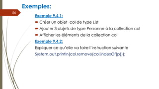 Exemple 9.4.1:
 Créer un objet col de type List
 Ajouter 3 objets de type Personne à la collection col
 Afficher les éléments de la collection col
Exemple 9.4.2:
Expliquer ce qu’elle va faire l’instruction suivante
System.out.println(col.remove(col.indexOf(p)));
56
Exemples:
 