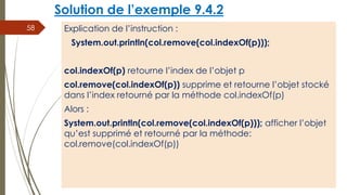 Solution de l’exemple 9.4.2
Explication de l’instruction :
System.out.println(col.remove(col.indexOf(p)));
col.indexOf(p) retourne l’index de l’objet p
col.remove(col.indexOf(p)) supprime et retourne l’objet stocké
dans l’index retourné par la méthode col.indexOf(p)
Alors :
System.out.println(col.remove(col.indexOf(p))); afficher l’objet
qu’est supprimé et retourné par la méthode:
col.remove(col.indexOf(p))
58
 