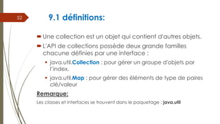 9.1 définitions:
Une collection est un objet qui contient d'autres objets.
L'API de collections possède deux grande familles
chacune définies par une interface :
 java.util.Collection : pour gérer un groupe d'objets par
l’index.
 java.util.Map : pour gérer des éléments de type de paires
clé/valeur
Remarque:
Les classes et interfaces se trouvent dans le paquetage : java.util
52
 