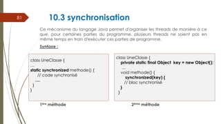 10.3 synchronisation
Ce mécanisme du langage Java permet d'organiser les threads de manière à ce
que, pour certaines parties du programme, plusieurs threads ne soient pas en
même temps en train d'exécuter ces parties de programme.
Syntaxe :
1ère méthode 2ème méthode
81
class UneClasse {
private static final Object key = new Object();
…
void methode() {
synchronized(key) {
// bloc synchronisé
}
}
class UneClasse {
…
static synchronized methode() {
// code synchronisé
….
}
}
 