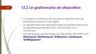 12.2 Le gestionnaire de disposition
• A chaque conteneur est associé un gestionnaire de
présentation (layout manager)
• Le gestionnaire de disposition gère le positionnement et
le (re)dimensionnement des composants d’un
conteneur.
• Les principaux gestionnaires de disposition de l'AWT sont :
FlowLayout, BorderLayout, GridLayout, CardLayout,
GridBagLayout
101
 