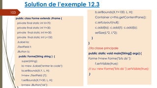 Solution de l’exemple 12.3
b.setBounds(X,Y+100, L, H);
Container c=this.getContentPane();
c.setLayout(null);
c.add(la); c.add(t); c.add(b);
setSize(L*2, L*2);
}
}
//la classe principale
public static void main(String[] args) {
Forme f=new Forme("bts dsi ");
f.setVisible(true);
// ou: new Forme("bts dsi ").setVisible(true);
}
103
public class Forme extends JFrame {
private final static int X=70;
private final static int Y=30;
private final static int H=30;
private final static int L=150;
JLabel la;
JTextField t;
JButton b;
public Forme(String string ) {
super(string);
la =new JLabel("entrer le code");
la.setBounds(X,Y, L, H);
t=new JTextField (7);
t.setBounds(X,Y+50, L, H);
b=new JButton("ok");
 