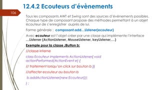 12.4.2 Ecouteurs d’évènements
Tous les composants AWT et Swing sont des sources d’évènements possibles.
Chaque type de composant propose des méthodes permettant à un objet
écouteur de s’enregistrer auprès de lui.
Forme générale : composant.add…Listener(ecouteur)
Avec ecouteur est l’objet créer par une classe qui implémente l’interface
…Listener (ActionListener, MouseListener, keyListener,…)
Exemple pour la classe JButton b:
//classe interne
class Ecouteur implements ActionListener{ void
actionPerformed(ActionEvent e) {
// traitement lorsqu’on click sur bouton b }}
//affecter ecouteur au bouton b
b.addActionListener(new Ecouteur());
) ;
106
 
