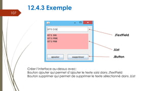 12.4.3 Exemple
107
Créer l’interface au-dessus avec:
Bouton ajouter qui permet d’ajouter le texte saisi dans JTextField
Bouton supprimer qui permet de supprimer le texte sélectionné dans JList
JTextField
JList
JButton
 