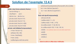 Solution de l’exemple 12.4.3
setDefaultCloseOperation(JFrame.EXIT_ON_CLOSE);
ba = new JButton("ajouter");
bc = new JButton("supprimer");
}
final void ajoutComposantes(){
setLayout(null);
t.setBounds(X, Y, L, H);
l.setBounds(X, Y+40, L, H*3);
ba.setBounds(X, Y+160, 80, H);
bc.setBounds(X+100, Y+160, 100, H);
add(t); // le conteneur dans ce cas est cette classe Forme
add(l);
add(ba);
add(bc);
}
… dans la suite on utilise deux méthodes
108
public class Forme extends JFrame {
Vector<String> v;
JTextField t; JList l;
JButton ba; JButton bc;
private static final int X=5;
private static final int Y=5;
private static final int L=200;
private static final int H=30;
private void initialiserComposantes() {
v=new Vector<>();
setSize(L+40,L+40);
t=new JTextField();
l=new JList();
l.setBackground(Color.pink);
 