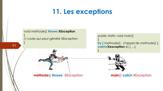 11. Les exceptions
méthode() throws XException main() catch XException
91
void methode() throws XException
{
// code qui peut généré XException
}
public static void main()
{
try { methode(); //appel de methode() }
catch(Xexception e) { …}
}
 