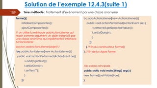 Solution de l’exemple 12.4.3(suite 1)
bc.addActionListener(new ActionListener(){
public void actionPerformed(ActionEvent ae) {
v.remove(l.getSelectedValue());
l.setListData(v);
}
});
} // fin du constructeur Forme()
} // fin de la classe Forme
//la classe principale
public static void main(String[] args) {
new Forme().setVisible(true);
}
109
Forme(){
initialiserComposantes();
ajoutComposantes();
/* on utilise la méthode addActionListener qui
reçoit comme argument un objet instancié par
une classe anonyme qui implémente l’interface
ActionListener
bouton.addActionListener(objet)*/
ba.addActionListener(new ActionListener(){
public void actionPerformed(ActionEvent ae){
v.add(t.getText());
l.setListData(v);
t.setText("");
}
});
1ére méthode : Traitement d’événement par une classe anonyme
 
