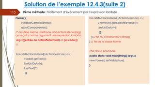 Solution de l’exemple 12.4.3(suite 2)
ba.addActionListener((ActionEvent ae) -> {
v.remove(l.getSelectedValue());
l.setListData(v);
});
} // fin du constructeur Forme()
} // fin de la classe Forme
//la classe principale
public static void main(String[] args) {
new Forme().setVisible(true);
}
110
Forme(){
initialiserComposantes();
ajoutComposantes();
/* on utilise même méthode addActionListener(arg)
qui reçoit comme argument une expression lambda.
arg =((entrée de actionPerformed) -> {sa code })
*/
ba.addActionListener((ActionEvent ae) -> {
v.add(t.getText());
l.setListData(v);
t.setText("");
});
2ème méthode : Traitement d’événement par l’expression lambda
 