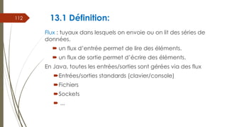 13.1 Définition:
Flux : tuyaux dans lesquels on envoie ou on lit des séries de
données.
 un flux d’entrée permet de lire des éléments.
 un flux de sortie permet d’écrire des éléments.
En Java, toutes les entrées/sorties sont gérées via des flux
Entrées/sorties standards (clavier/console)
Fichiers
Sockets
 ...
112
 