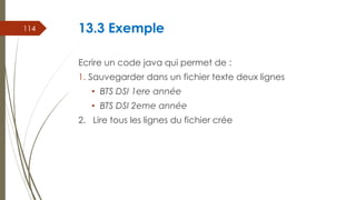 13.3 Exemple
Ecrire un code java qui permet de :
1. Sauvegarder dans un fichier texte deux lignes
• BTS DSI 1ere année
• BTS DSI 2eme année
2. Lire tous les lignes du fichier crée
114
 