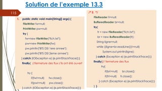 Solution de l’exemple 13.3
/* 2. */
FileReader fr=null;
BufferedReader br=null;
try{
fr = new FileReader("fich.txt");
br = new BufferedReader(fr);
String ligne=null;
while ((ligne=br.readLine())!=null)
System.out.println(ligne);
} catch (Exception e) {e.printStackTrace();}
finally{// fermeture des flux
try{
if(br!=null) br.close();
if(fr!=null) fr.close();
} catch (Exception e) {e.printStackTrace();}
} }
115
1. public static void main(String[] args) {
FileWriter fw=null;
PrintWriter pw=null;
try {
fw=new FileWriter("fich.txt");
pw=new PrintWriter(fw);
pw.println("BTS DSI 1ere annee");
pw.println("BTS DSI 2eme annee");
} catch (IOException e) {e.printStackTrace();}
finally{ //fermeture des flux s’ils ont été ouvert
try {
if(fw!=null) fw.close();
if(pw!=null) pw.close();
} catch (IOException e) {e.printStackTrace();}
 