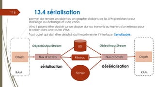 13.4 sérialisation
permet de rendre un objet ou un graphe d'objets de la JVM persistant pour
stockage ou échange et vice versa.
Ainsi il pourra être stocké sur un disque dur ou transmis au travers d'un réseau pour
le créer dans une autre JVM.
Tout objet qui doit être sérialisé doit implémenter l’interface Serializable.
116
Flux d’octets Flux d’octets
BD
Réseau
Fichier
sérialisation désérialisation
ObjectOutputStream ObjectInputStream
R
Objets
RAM RAM
Objets
 