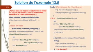 Solution de l’exemple 13.5
finally{ //fermeture de flux s’il a été ouvert
try{ if (oos!=null) oos.close(); }
catch(Exception e){e.printStackTrace();}
}
/* 2.*/ ObjectInputStream ois=null;
try{
ois=new ObjectInputStream
(new FileInputStream("fich"));
Personne pf=(Personne)ois.readObject();
pf.afficher();
}
catch(IOException e){e.printStackTrace();}
finally{
try{ if (ois!=null) ois.close(); }
catch(Exception e){e.printStackTrace();}
}} // fin de main()
118
/*On ne peut pas stocker un objet dans un fichier
s’il n’a pas été sérialisé. Alors on doit modifier
l’entête de la classe Personne par :*/
class Personne implements Serializable{
// les champs + méthode afficher() + …
}
//classe principale
1. public static void main(String[] args) {
Personne p=new Personne("elfid","hassan",54);
ObjectOutputStream oos=null;
try{
oos=new ObjectOutputStream(new
FileOutputStream("fich"));
oos.writeObject(p);
}
catch(Exception e){e.printStackTrace();}
 