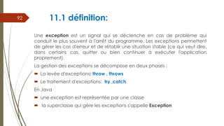 11.1 définition:
Une exception est un signal qui se déclenche en cas de problème qui
conduit le plus souvent à l'arrêt du programme. Les exceptions permettent
de gérer les cas d'erreur et de rétablir une situation stable (ce qui veut dire,
dans certains cas, quitter ou bien continuer à exécuter l'application
proprement).
La gestion des exceptions se décompose en deux phases :
 La levée d'exceptions: throw , throws
 Le traitement d'exceptions: try ,catch
En Java
 une exception est représentée par une classe
 la superclasse qui gère les exceptions s'appelle Exception
92
 