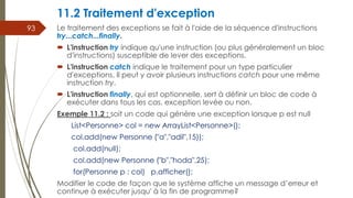 11.2 Traitement d'exception
Le traitement des exceptions se fait à l'aide de la séquence d'instructions
try...catch...finally.
 L'instruction try indique qu'une instruction (ou plus généralement un bloc
d'instructions) susceptible de lever des exceptions.
 L'instruction catch indique le traitement pour un type particulier
d'exceptions. Il peut y avoir plusieurs instructions catch pour une même
instruction try.
 L'instruction finally, qui est optionnelle, sert à définir un bloc de code à
exécuter dans tous les cas, exception levée ou non.
Exemple 11.2 : soit un code qui génère une exception lorsque p est null
List<Personne> col = new ArrayList<Personne>();
col.add(new Personne ("a","adil",15));
col.add(null);
col.add(new Personne ("b","hoda",25);
for(Personne p : col) p.afficher();
Modifier le code de façon que le système affiche un message d’erreur et
continue à exécuter jusqu' à la fin de programme?
93
 