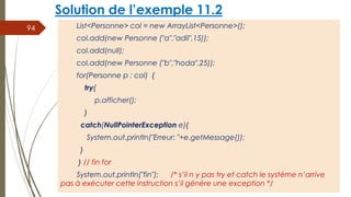 Solution de l’exemple 11.2
List<Personne> col = new ArrayList<Personne>();
col.add(new Personne ("a","adil",15));
col.add(null);
col.add(new Personne ("b","hoda",25));
for(Personne p : col) {
try{
p.afficher();
}
catch(NullPointerException e){
System.out.println("Erreur: "+e.getMessage());
}
} // fin for
System.out.println("fin"); /* s’il n y pas try et catch le système n’arrive
pas à exécuter cette instruction s’il génère une exception */
94
 