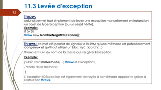 11.3 Levée d'exception
throws: ce mot clé permet de signaler à la JVM qu'une méthode est potentiellement
dangereux et qu'il faut utiliser un bloc try{…}catch{…}.
throws est suivi du nom de la classe qui va gérer l'exception.
Exemple:
public void maMethode(…) throws IOException {
//code de la methode
}
L’exception IOException est également envoyée à la méthode appelante grâce à
l'instruction throws.
95
throw:
celui-ci permet tout simplement de lever une exception manuellement en instanciant
un objet de type Exception (ou un objet hérité).
Exemple:
if (k<0)
throw new NombreNegatifException();
 