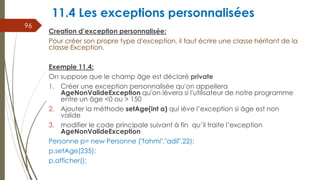 11.4 Les exceptions personnalisées
Creation d’exception personnalisée:
Pour créer son propre type d'exception, il faut écrire une classe héritant de la
classe Exception.
Exemple 11.4:
On suppose que le champ âge est déclaré private
1. Créer une exception personnalisée qu'on appellera
AgeNonValideException qu'on lèvera si l'utilisateur de notre programme
entre un âge <0 ou > 150
2. Ajouter la méthode setAge(int a) qui lève l’exception si âge est non
valide
3. modifier le code principale suivant à fin qu’il traite l’exception
AgeNonValideException
Personne p= new Personne ("fahmi","adil",22);
p.setAge(235);
p.afficher();
96
 