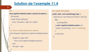 Solution de l’exemple 11.4
//3. classe Principale
public static void main(String[] args) {
Personne p= new Personne ("fahmi","adil",22);
try {
p.setAge(235);
} catch (AgeNonValideException e) {
System.out.println(e); //e<=> e.toString()
}
p.afficher();
}
97
//1.
class AgeNonValideException extends Exception {
@Override
public String toString() {
return "Exception, age non valide";
}
}
//2. Dans la classe personne on ajoute:
void setAge(int age)throws AgeNonValideException
{
if(age<0||age>150)
throw new AgeNonValideException();
else
this.age = age;
}
 