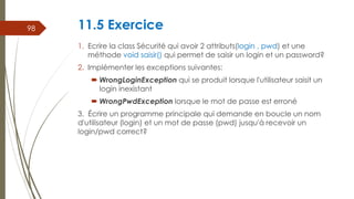 11.5 Exercice
1. Ecrire la class Sécurité qui avoir 2 attributs(login , pwd) et une
méthode void saisir() qui permet de saisir un login et un password?
2. Implémenter les exceptions suivantes:
 WrongLoginException qui se produit lorsque l'utilisateur saisit un
login inexistant
 WrongPwdException lorsque le mot de passe est erroné
3. Écrire un programme principale qui demande en boucle un nom
d'utilisateur (login) et un mot de passe (pwd) jusqu'à recevoir un
login/pwd correct?
98
 