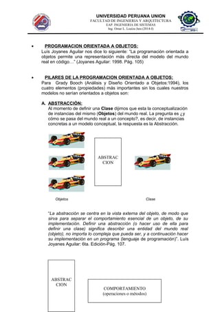 UNIVERSIDAD PERUANA UNION
FACULTAD DE INGENIERIA Y ARQUITECTURA
EAP. INGENIERIA DE SISTEMAS
Ing. Omar L. Loaiza Jara (2014-I)
• PROGRAMACION ORIENTADA A OBJETOS:
Luís Joyanes Aguilar nos dice lo siguiente: “La programación orientada a
objetos permite una representación más directa del modelo del mundo
real en código…” (Joyanes Aguilar: 1998. Pág. 105)
• PILARES DE LA PROGRAMACION ORIENTADA A OBJETOS:
Para Grady Booch (Análisis y Diseño Orientado a Objetos:1994), los
cuatro elementos (propiedades) más importantes sin los cuales nuestros
modelos no serían orientados a objetos son:
A. ABSTRACCIÒN:
Al momento de definir una Clase dijimos que esta la conceptualización
de instancias del mismo (Objetos) del mundo real. La pregunta es ¿y
cómo se pasa del mundo real a un concepto?, es decir, de instancias
concretas a un modelo conceptual, la respuesta es la Abstracción.
Objetos Clase
“La abstracción se centra en la vista externa del objeto, de modo que
sirva para separar el comportamiento esencial de un objeto, de su
implementación. Definir una abstracción (o hacer uso de ella para
definir una clase) significa describir una entidad del mundo real
(objeto), no importa lo compleja que pueda ser, y a continuación hacer
su implementación en un programa (lenguaje de programación)”. Luís
Joyanes Aguilar: 6ta. Edición-Pág. 107.
ABSTRAC
CION
ABSTRAC
CION
COMPORTAMIENTO
(operaciones o métodos)
 