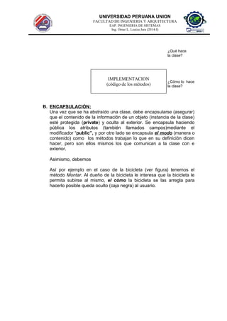 UNIVERSIDAD PERUANA UNION
FACULTAD DE INGENIERIA Y ARQUITECTURA
EAP. INGENIERIA DE SISTEMAS
Ing. Omar L. Loaiza Jara (2014-I)
¿Qué hace
la clase?
¿Cómo lo hace
la clase?
B. ENCAPSULACIÒN:
Una vez que se ha abstraído una clase, debe encapsularse (asegurar)
que el contenido de la información de un objeto (instancia de la clase)
esté protegida (private) y oculta al exterior. Se encapsula haciendo
pública los atributos (también llamados campos)mediante el
modificador “public”, y por otro lado se encapsula el modo (manera o
contenido) como los métodos trabajan lo que en su definición dicen
hacer, pero son ellos mismos los que comunican a la clase con e
exterior.
Asimismo, debemos
Así por ejemplo en el caso de la bicicleta (ver figura) tenemos el
método Montar. Al dueño de la bicicleta le interesa que la bicicleta le
permita subirse al mismo, el còmo la bicicleta se las arregla para
hacerlo posible queda oculto (caja negra) al usuario.
IMPLEMENTACION
(código de los métodos)
 