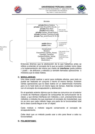 UNIVERSIDAD PERUANA UNION
FACULTAD DE INGENIERIA Y ARQUITECTURA
EAP. INGENIERIA DE SISTEMAS
Ing. Omar L. Loaiza Jara (2014-I)
Entonces diremos que la abstracción de la que hablamos antes se
refiere a entender el concepto de lo que se quiere modelar como clase
y la implementación del mismo por medio de interfaces (parte pública
– public – de atributos y métodos (o también llamadas operaciones o
módulos) que la clase realiza.
C. MODULARIDAD:
Una clase puede realizar o servir para múltiples efectos, pero todo no
puede ser realizado en conjunto o hecho al mismo tiempo. Existirán
ciertas operaciones que la clase realice en un determinado momento
pero no lo hará todo en el mismo lapso de tiempo. Además rompería
con el concepto de encapsulación y abstracción.
En el apartado anterior dijimos que la clase se comunica con el exterior
a través de interfaces (especie de compuertas de comunicación de la
clase), y que dichas interfaces son métodos; y son, precisamente esos
métodos o módulos los que expresan el concepto de modularidad, que
no es sino que cada método haga una parte de la funcionalidad total
de la clase cuando llegue a ser un objeto
Cada módulo o método seguirá conservando el concepto de
encapsulamiento.
Cabe decir que un mètodo puede usar a otro para llevar a cabo su
funcionalidad.
D. POLIMORFISMO:
Bicicleta
private:Marca:Cadena
private:Color:Enum(R,V,Am,Az,….)
private:Peso:Real
private:Precio:Real
private:Cambio_Actual:Entero
private:Cantidad_Cambios:Entero:Entero
private:Tipo_aros:Enum(14,16,18)
….
public:Marca
public:Color,
…
Constructor()
Montar()
Frenar(Peso,Cambio_Actual,
Cantidad_Cambios)
Cambiar(Cambio_Actual,
Nuevo_Cambio)
Destructor() …
Cada método es una
interface que
comunica
(encapsulando) el
exterior de la clase
con ella.
Parte pública
de la
Clase
Las propiedades
encapsulan los
atributos.
Parte privada.
Llamada Campos.
 
