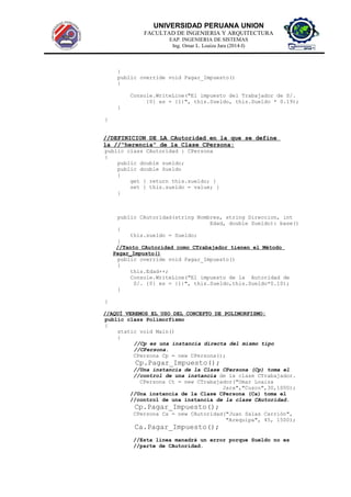 UNIVERSIDAD PERUANA UNION
FACULTAD DE INGENIERIA Y ARQUITECTURA
EAP. INGENIERIA DE SISTEMAS
Ing. Omar L. Loaiza Jara (2014-I)
}
public override void Pagar_Impuesto()
{
Console.WriteLine("El impuesto del Trabajador de S/.
{0} es = {1}", this.Sueldo, this.Sueldo * 0.19);
}
}
//DEFINICION DE LA CAutoridad en la que se define
la //“herencia” de la Clase CPersona:
public class CAutoridad : CPersona
{
public double sueldo;
public double Sueldo
{
get { return this.sueldo; }
set { this.sueldo = value; }
}
public CAutoridad(string Nombres, string Direccion, int
Edad, double Sueldo): base()
{
this.sueldo = Sueldo;
}
//Tanto CAutoridad como CTrabajador tienen el Mètodo
Pagar_Impusto()
public override void Pagar_Impuesto()
{
this.Edad++;
Console.WriteLine("El impuesto de la Autoridad de
S/. {0} es = {1}", this.Sueldo,this.Sueldo*0.10);
}
}
//AQUÍ VEREMOS EL USO DEL CONCEPTO DE POLIMORFISMO:
public class Polimorfismo
{
static void Main()
{
//Cp es una instancia directa del mismo tipo
//CPersona.
CPersona Cp = new CPersona();
Cp.Pagar_Impuesto();
//Una instancia de la Clase CPersona (Cp) toma el
//control de una instancia de la clase CTrabajador.
CPersona Ct = new CTrabajador("Omar Loaiza
Jara","Cusco",30,1000);
//Una instancia de la Clase CPersona (Ca) toma el
//control de una instancia de la clase CAutoridad.
Cp.Pagar_Impuesto();
CPersona Ca = new CAutoridad("Juan Salas Carrión",
"Arequipa", 45, 1500);
Ca.Pagar_Impuesto();
//Esta línea manadrà un error porque Sueldo no es
//parte de CAutoridad.
 
