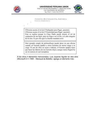 UNIVERSIDAD PERUANA UNION
FACULTAD DE INGENIERIA Y ARQUITECTURA
EAP. INGENIERIA DE SISTEMAS
Ing. Omar L. Loaiza Jara (2014-I)
Console.WriteLine(Ca.Sueldo);
Console.ReadLine();
}
}
}
A los otros 4 elementos mencionados, Luis Joyanes Aguilar en otra obra
(Microsoft C++:1994 - Manaual de Bolsillo) agrega un elemento más:
CPersona asume el rol de CTrabajador para Pagar_;puesto().
CPersona asume el rol de CTAutoridad para Pagar_;puesto().
Esto se explica porque la Clase Padre puede asumir el rol de
cualquiera de sus hijos, pero no llega a ser al fin y al cabo ninguno
de los dos. Es por ello que Ca.Sueldo mandará error.
Otro ejemplo simple de polimorfismo puede darse en una oficina
cuando un Gerente (padre) a otros Gerentes de menor rango a su
cargo. Si uno de ellos no asiste a laborar, el Gerente (padre) tiene
que hacer las labores de ese Gerente (hijo), aunque nunca llegará ha
ser en esencia al cual reemplaza.
 