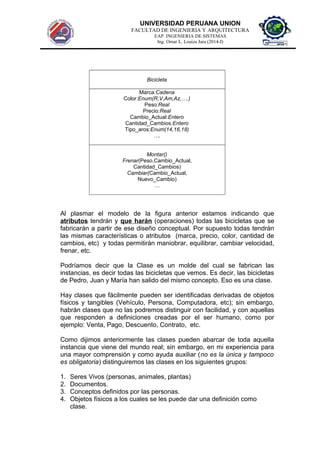 UNIVERSIDAD PERUANA UNION
FACULTAD DE INGENIERIA Y ARQUITECTURA
EAP. INGENIERIA DE SISTEMAS
Ing. Omar L. Loaiza Jara (2014-I)
Bicicleta
Marca:Cadena
Color:Enum(R,V,Am,Az,….)
Peso:Real
Precio:Real
Cambio_Actual:Entero
Cantidad_Cambios:Entero
Tipo_aros:Enum(14,16,18)
….
Montar()
Frenar(Peso,Cambio_Actual,
Cantidad_Cambios)
Cambiar(Cambio_Actual,
Nuevo_Cambio)
…
Al plasmar el modelo de la figura anterior estamos indicando que
atributos tendrán y que harán (operaciones) todas las bicicletas que se
fabricarán a partir de ese diseño conceptual. Por supuesto todas tendrán
las mismas características o atributos (marca, precio, color, cantidad de
cambios, etc) y todas permitirán maniobrar, equilibrar, cambiar velocidad,
frenar, etc.
Podríamos decir que la Clase es un molde del cual se fabrican las
instancias, es decir todas las bicicletas que vemos. Es decir, las bicicletas
de Pedro, Juan y María han salido del mismo concepto. Eso es una clase.
Hay clases que fácilmente pueden ser identificadas derivadas de objetos
físicos y tangibles (Vehículo, Persona, Computadora, etc); sin embargo,
habrán clases que no las podremos distinguir con facilidad, y con aquellas
que responden a definiciones creadas por el ser humano, como por
ejemplo: Venta, Pago, Descuento, Contrato, etc.
Como dijimos anteriormente las clases pueden abarcar de toda aquella
instancia que viene del mundo real; sin embargo, en mi experiencia para
una mayor comprensión y como ayuda auxiliar (no es la única y tampoco
es obligatoria) distinguiremos las clases en los siguientes grupos:
1. Seres Vivos (personas, animales, plantas)
2. Documentos.
3. Conceptos definidos por las personas.
4. Objetos físicos a los cuales se les puede dar una definición como
clase.
 